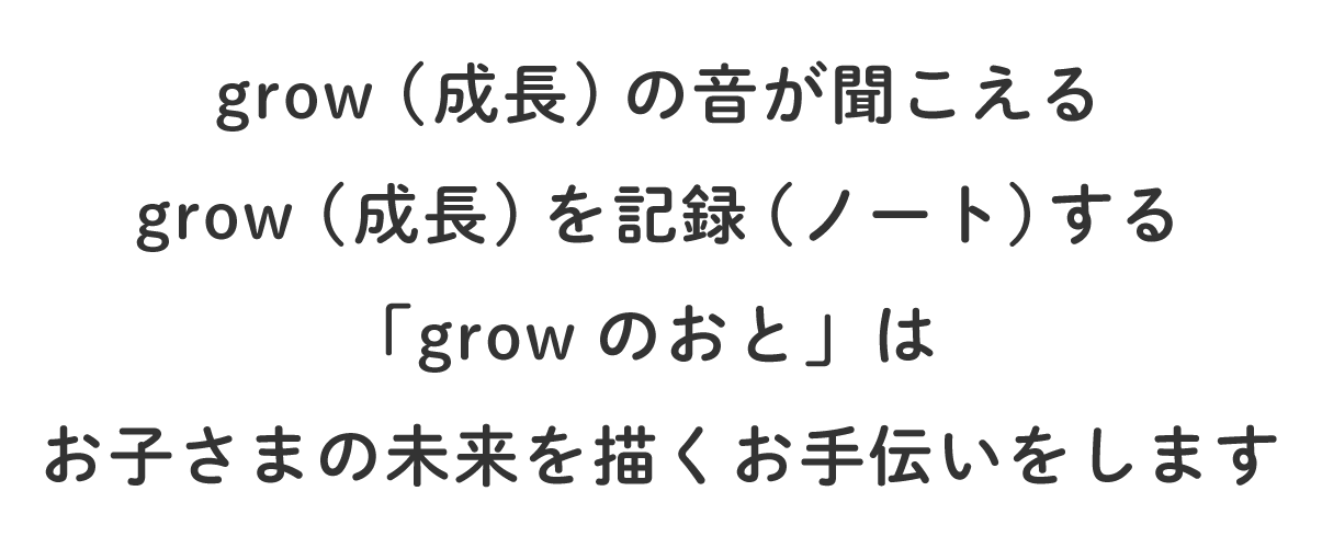 grow（成長）の音が聞こえる grow(成長)を記録（ノート）する 「growのおと」はお子さまの未来を描くお手伝いをします